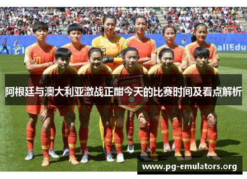 阿根廷与澳大利亚激战正酣今天的比赛时间及看点解析
