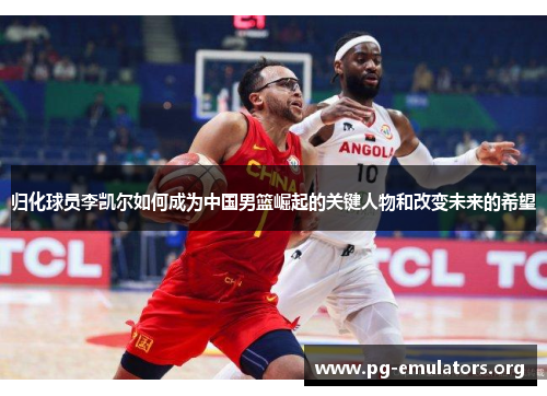 归化球员李凯尔如何成为中国男篮崛起的关键人物和改变未来的希望