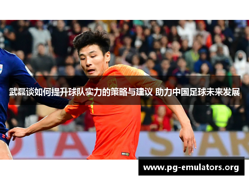 武磊谈如何提升球队实力的策略与建议 助力中国足球未来发展