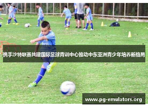 携手沙特联赛共建国际足球青训中心推动中东亚洲青少年培养新格局