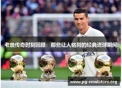 老詹传奇时刻回顾：那些让人铭刻的经典进球瞬间