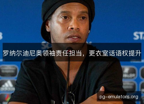 罗纳尔迪尼奥领袖责任担当，更衣室话语权提升